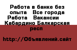 Работа в банке без опыта - Все города Работа » Вакансии   . Кабардино-Балкарская респ.